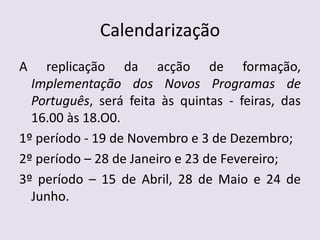 CalendarizaçãoA replicação da acção de formação, Implementação dos Novos Programas de Português, será feita às quintas - feiras, das  16.00 às 18.O0. 1º período - 19 de Novembro e 3 de Dezembro;2º período – 28 de Janeiro e 23 de Fevereiro;3º período – 15 de Abril, 28 de Maio e 24 de Junho.