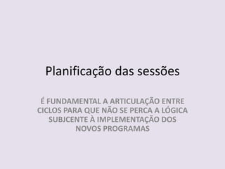 Planificação das sessõesÉ FUNDAMENTAL A ARTICULAÇÃO ENTRE CICLOS PARA QUE NÃO SE PERCA A LÓGICA SUBJCENTE À IMPLEMENTAÇÃO DOS NOVOS PROGRAMAS