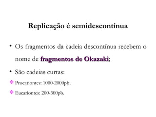 Replicação é semidescontínua
• Os fragmentos da cadeia descontínua recebem o
nome de fragmentos de Okazakifragmentos de Okazaki;
• São cadeias curtas:
 Procariontes: 1000-2000pb;
 Eucariontes: 200-300pb.
 