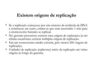 Existem origens de replicação
• Se a replicação começasse por um extremo da molécula de DNA
e terminasse em outro, estima-se que seria necessário 1 mês para
o cromossomo humano se replicar;
• No genoma procarioto existem uma origem de replicação; já em
células eucariontes existem múltiplas origens de replicação.
• Em um cromossomo médio existem, pelo menos 200 origens de
replicação;
• Unidades de replicação (replicons): início da replicação em várias
origens ao longo do genoma.
 