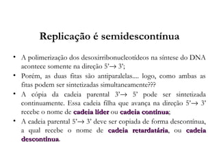 Replicação é semidescontínua
• A polimerização dos desoxirribonucleotídeos na síntese do DNA
acontece somente na direção 5’→ 3’;
• Porém, as duas fitas são antiparalelas.... logo, como ambas as
fitas podem ser sintetizadas simultaneamente???
• A cópia da cadeia parental 3’→ 5’ pode ser sintetizada
continuamente. Essa cadeia filha que avança na direção 5’→ 3’
recebe o nome de cadeia lídercadeia líder ou cadeia contínuacadeia contínua;
• A cadeia parental 5’→ 3’ deve ser copiada de forma descontínua,
a qual recebe o nome de cadeia retardatáriacadeia retardatária, ou cadeiacadeia
descontínuadescontínua.
 