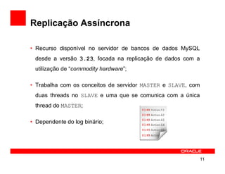 Replicação Assíncrona

• Recurso disponível no servidor de bancos de dados MySQL
 desde a versão 3.23, focada na replicação de dados com a
 utilização de “commodity hardware”;

• Trabalha com os conceitos de servidor MASTER e SLAVE, com
 duas threads no SLAVE e uma que se comunica com a única
 thread do MASTER;

• Dependente do log binário;




                                                              11
 