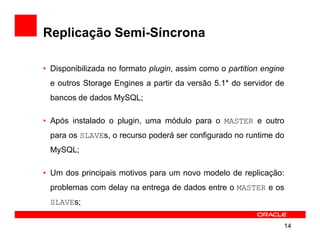 Replicação Semi-Síncrona

• Disponibilizada no formato plugin, assim como o partition engine
 e outros Storage Engines a partir da versão 5.1* do servidor de
 bancos de dados MySQL;

• Após instalado o plugin, uma módulo para o MASTER e outro
 para os SLAVEs, o recurso poderá ser configurado no runtime do
 MySQL;

• Um dos principais motivos para um novo modelo de replicação:
 problemas com delay na entrega de dados entre o MASTER e os
 SLAVEs;

                                                                 14
 