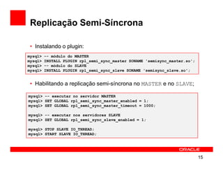 Replicação Semi-Síncrona

 • Instalando o plugin:
mysql>   -- módulo do MASTER
mysql>   INSTALL PLUGIN rpl_semi_sync_master SONAME 'semisync_master.so';
mysql>   -- módulo do SLAVE
mysql>   INSTALL PLUGIN rpl_semi_sync_slave SONAME 'semisync_slave.so';


 • Habilitando a replicação semi-síncrona no MASTER e no SLAVE;

mysql> -- executar no servidor MASTER
mysql> SET GLOBAL rpl_semi_sync_master_enabled = 1;
mysql> SET GLOBAL rpl_semi_sync_master_timeout = 1000;

mysql> -- executar nos servidores SLAVE
mysql> SET GLOBAL rpl_semi_sync_slave_enabled = 1;

mysql> STOP SLAVE IO_THREAD;
mysql> START SLAVE IO_THREAD;




                                                                            15
 