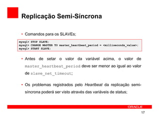 Replicação Semi-Síncrona

 • Comandos para os SLAVEs;
mysql> STOP SLAVE;
mysql> CHANGE MASTER TO master_heartbeat_period = <milliseconds_value>;
mysql> START SLAVE;


 • Antes de setar o valor da variável acima, o valor de
   master_heartbeat_period deve ser menor ao igual ao valor
   de slave_net_timeout;

 • Os problemas registrados pelo Heartbeat da replicação semi-
   síncrona poderá ser visto através das variáveis de status;




                                                                          17
 