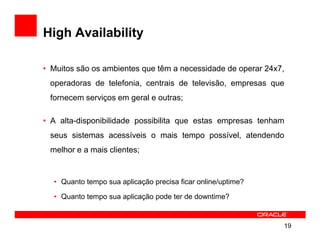 High Availability

• Muitos são os ambientes que têm a necessidade de operar 24x7,
 operadoras de telefonia, centrais de televisão, empresas que
 fornecem serviços em geral e outras;

• A alta-disponibilidade possibilita que estas empresas tenham
 seus sistemas acessíveis o mais tempo possível, atendendo
 melhor e a mais clientes;


  • Quanto tempo sua aplicação precisa ficar online/uptime?

  • Quanto tempo sua aplicação pode ter de downtime?


                                                              19
 