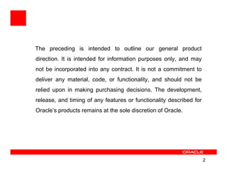 The preceding is intended to outline our general product
direction. It is intended for information purposes only, and may
not be incorporated into any contract. It is not a commitment to
deliver any material, code, or functionality, and should not be
relied upon in making purchasing decisions. The development,
release, and timing of any features or functionality described for
Oracle’s products remains at the sole discretion of Oracle.




                                                                     2
 