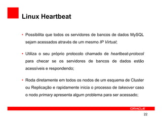 Linux Heartbeat

• Possibilita que todos os servidores de bancos de dados MySQL
 sejam acessados através de um mesmo IP Virtual;

• Utiliza o seu próprio protocolo chamado de heartbeat-protocol
 para checar se os servidores de bancos de dados estão
 acessíveis e respondendo;

• Roda diretamente em todos os nodos de um esquema de Cluster
 ou Replicação e rapidamente inicia o processo de takeover caso
 o nodo primary apresenta algum problema para ser acessado;



                                                              22
 