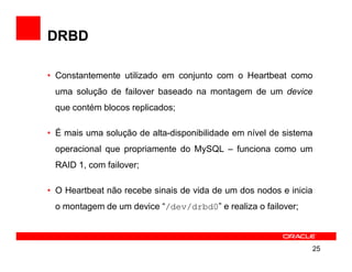 DRBD

• Constantemente utilizado em conjunto com o Heartbeat como
 uma solução de failover baseado na montagem de um device
 que contém blocos replicados;

• É mais uma solução de alta-disponibilidade em nível de sistema
 operacional que propriamente do MySQL – funciona como um
 RAID 1, com failover;

• O Heartbeat não recebe sinais de vida de um dos nodos e inicia
 o montagem de um device “/dev/drbd0” e realiza o failover;



                                                               25
 