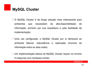 MySQL Cluster

• O MySQL Cluster é de longe solução mais interessante para
 ambientes   que    necessitam      de   alta-disponibilidade   de
 informação, primeiro por sua arquitetura e pela facilidade de
 implementação;

• Uma vez configurado, o MySQL Cluster por si oferecerá ao
 ambiente failover, redundância e replicação síncrona da
 informação entre os data nodes;

• Um implementação básica do MySQL Cluster requer no mínimo
 5 máquinas com hardware similar;

                                                                 27
 