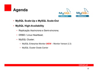 Agenda

• MySQL Scale-Up x MySQL Scale-Out

• MySQL High-Availability
  • Replicação Assíncrona e Semi-síncrona;

  • DRBD / Linux Heartbeat;

  • MySQL Cluster;
     • MySQL Enterprise Monitor (NEW – Monitor Version 2.3)

     • MySQL Cluster Grade Carrier




                                                              4
 