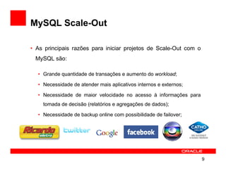 MySQL Scale-Out

• As principais razões para iniciar projetos de Scale-Out com o
 MySQL são:

  • Grande quantidade de transações e aumento do workload;

  • Necessidade de atender mais aplicativos internos e externos;

  • Necessidade de maior velocidade no acesso à informações para
    tomada de decisão (relatórios e agregações de dados);

  • Necessidade de backup online com possibilidade de failover;




                                                                   9
 