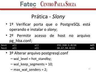 Prática - Slony
• 1º Verificar porta que o PostgreSQL está
operando e instalar o slony;
• 2º Permitir acesso de host no arquivo
pg_hba.conf;
• 3º Alterar arquivo postgresql.conf
– wal_level = hot_standby;
– wal_keep_segments = 10;
– max_wal_senders = 2; 11
 
