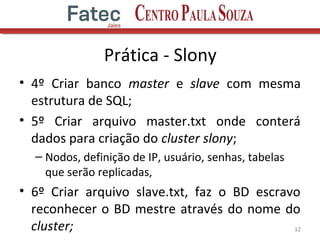 Prática - Slony
• 4º Criar banco master e slave com mesma
estrutura de SQL;
• 5º Criar arquivo master.txt onde conterá
dados para criação do cluster slony;
– Nodos, definição de IP, usuário, senhas, tabelas
que serão replicadas,
• 6º Criar arquivo slave.txt, faz o BD escravo
reconhecer o BD mestre através do nome do
cluster; 12
 