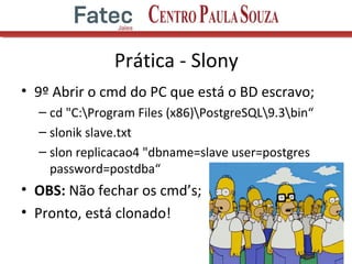 Prática - Slony
• 9º Abrir o cmd do PC que está o BD escravo;
– cd "C:Program Files (x86)PostgreSQL9.3bin“
– slonik slave.txt
– slon replicacao4 "dbname=slave user=postgres
password=postdba“
• OBS: Não fechar os cmd’s;
• Pronto, está clonado!
16
 