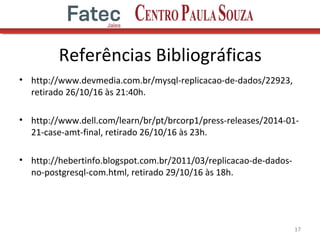 Referências Bibliográficas
• http://www.devmedia.com.br/mysql-replicacao-de-dados/22923,
retirado 26/10/16 às 21:40h.
• http://www.dell.com/learn/br/pt/brcorp1/press-releases/2014-01-
21-case-amt-final, retirado 26/10/16 às 23h.
• http://hebertinfo.blogspot.com.br/2011/03/replicacao-de-dados-
no-postgresql-com.html, retirado 29/10/16 às 18h.
17
 