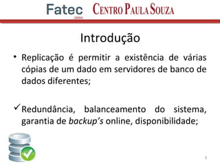 Introdução
• Replicação é permitir a existência de várias
cópias de um dado em servidores de banco de
dados diferentes;
Redundância, balanceamento do sistema,
garantia de backup’s online, disponibilidade;
3
 