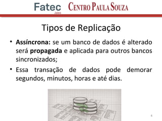 Tipos de Replicação
• Assíncrona: se um banco de dados é alterado
será propagada e aplicada para outros bancos
sincronizados;
• Essa transação de dados pode demorar
segundos, minutos, horas e até dias.
4
 