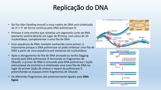 Replicação do DNA
• Na fita líder (leading strand) a nova cadeia de DNA será sintetizada
de 3’=> 5’ de forma contínua pela DNA polimerase III
• Primase é uma enzima que sintetiza um segmento curto de RNA
(portanto existirá Uracila em lugar de Timina), com cerca de 10
nucleotídeos, complementar a uma fita de DNA
• Essa sequência de RNA, também conhecida como primer, é
importante porque a DNA polimerase só pode sintetizar uma fita de
DNA a partir de uma sequência pré-existente de nucleotídeos
• Após o alongamento da fita de DNA atrasada ou tardia (lagging
strand) pela DNA polimerase III formando os fragmentos de
Okazaki, o primer de RNA é removido pela DNA polimerase I (ação
exonuclease da enzima) e é sintetizada uma nova fita de DNA no
lugar do primer (ação de síntese e reparo da polimerase I)
preenchendo os espaços entre fragmentos de Okazaki
• Os diferentes fragmentos são posteriormente ligados pela DNA
ligase
 