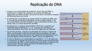 Replicação do DNA
• Graças a sua capacidade de sintetizar novas fitas de DNA, a
polimerase I é capaz de substituir os primers de RNA por
segmentos de DNA usando o processo de Nick Translation (reação
de deslocamento do corte)
• A polimerase I reconhece um corte (nick) na cadeia do DNA, isto
é, a ausência de ligação fosfodiéster entre a extremidade 3´ de
um nucleotídeo e a extremidade 5´ do nucleotídeo vizinho, que,
nesse caso, é o início do primer de RNA
• A polimerase I se liga à extremidade 3´OH livre e usando sua
atividade exonucleotídica 5´ => 3´, remove por hidrólise os
ribonucleotídeos do primer do início do fragmento de Okazaki
• Ao mesmo tempo, usando sua atividade de síntese e reparo de
DNA, a polimerase I adiciona desoxirribonucleotídeos no lugar
dos ribonucleotídeos do primer do fragmento de Okazaki ao qual
ela está ligada, preenchendo os “gaps” entre os fragmentos
• O nick se desloca um nucleotídeo no sentido 5´ => 3´ de cada vez,
e o processo se repete cerca de 10 a 12 vezes antes da polimerase
I se dissociar do DNA e outra polimerase I reiniciar o processo em
outro primer até que todos o primers de RNA tenham sido
substituídos por fitas de DNA
 