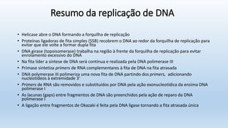 Resumo da replicação de DNA
• Helicase abre o DNA formando a forquilha de replicação
• Proteínas ligadoras de fita simples (SSB) recobrem o DNA ao redor da forquilha de replicação para
evitar que ele volte a formar dupla fita
• DNA girase (topoisomerase) trabalha na região à frente da forquilha de replicação para evitar
enrolamento excessivo do DNA
• Na fita líder a síntese de DNA será contínua e realizada pela DNA polimerase III
• Primase sintetiza primers de RNA complementares à fita de DNA na fita atrasada
• DNA polymerase III polimeriza uma nova fita de DNA partindo dos primers, adicionando
nucleotídeos à extremidade 3‘
• Primers de RNA são removidos e substituídos por DNA pela ação exonucleotídica da enzima DNA
polimerase I
• As lacunas (gaps) entre fragmentos de DNA são preenchidos pela ação de reparo da DNA
polimerase I
• A ligação entre fragmentos de Okazaki é feita pela DNA ligase tornando a fita atrasada única
 