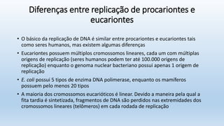Diferenças entre replicação de procariontes e
eucariontes
• O básico da replicação de DNA é similar entre procariontes e eucariontes tais
como seres humanos, mas existem algumas diferenças
• Eucariontes possuem múltiplos cromossomos lineares, cada um com múltiplas
origens de replicação (seres humanos podem ter até 100.000 origens de
replicação) enquanto o genoma nuclear bacteriano possui apenas 1 origem de
replicação
• E. coli possui 5 tipos de enzima DNA polimerase, enquanto os mamíferos
possuem pelo menos 20 tipos
• A maioria dos cromossomos eucarióticos é linear. Devido a maneira pela qual a
fita tardia é sintetizada, fragmentos de DNA são perdidos nas extremidades dos
cromossomos lineares (telômeros) em cada rodada de replicação
 