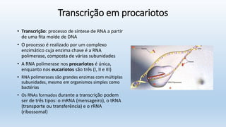 Transcrição em procariotos
• Transcrição: processo de síntese de RNA a partir
de uma fita molde de DNA
• O processo é realizado por um complexo
enzimático cuja enzima chave é a RNA
polimerase, composta de várias subunidades
• A RNA polimerase nos procariotos é única,
enquanto nos eucariotos são três (I, II e III)
• RNA polimerases são grandes enzimas com múltiplas
subunidades, mesmo em organismos simples como
bactérias
• Os RNAs formados durante a transcrição podem
ser de três tipos: o mRNA (mensageiro), o tRNA
(transporte ou transferência) e o rRNA
(ribossomal)
 