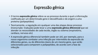 Expressão gênica
• O termo expressão gênica refere-se ao processo durante o qual a informação
codificada por um determinado gene é decodificada e dá origem a uma
proteína (polipeptídeo)
• Teoricamente, a regulação em qualquer uma das etapas desse processo
(transcrição- tradução) pode levar a uma expressão gênica diferencial que vai
atender as necessidades de cada tecido, órgão ou sistema (respiratório,
cardíaco, nervoso etc)
• A expressão gênica diferencial também pode ser útil, por exemplo, para o
nosso organismo combater uma infecção por intermédio da expressão de
diferentes genes, ou de diferentes éxons de um mesmo gene, que serão
selecionados para comporem o polipeptídeo, de acordo com a fase da
infecção
 