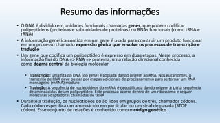 Resumo das informações
• O DNA é dividido em unidades funcionais chamadas genes, que podem codificar
polipeptídeos (proteínas e subunidades de proteínas) ou RNAs funcionais (como tRNA e
rRNA)
• A informação genética contida em um gene é usada para construir um produto funcional
em um processo chamado expressão gênica que envolve os processos de transcrição e
tradução
• Um gene que codifica um polipeptídeo é expresso em duas etapas. Nesse processo, a
informação flui do DNA => RNA => proteína, uma relação direcional conhecida
como dogma central da biologia molecular
• Transcrição: uma fita do DNA (do gene) é copiada dando origem ao RNA. Nos eucariontes, o
transcrito de RNA deve passar por etapas adicionais de processamento para se tornar um RNA
mensageiro (mRNA) maduro
• Tradução: A sequência de nucleotídeos do mRNA é decodificada dando origem a uma sequência
de aminoácidos de um polipeptídeo. Este processo ocorre dentro de um ribossomo e requer
moléculas adaptadoras chamadas de tRNA
• Durante a tradução, os nucleotídeos do ão lidos em grupos de três, chamados códons.
Cada códon especifica um aminoácido em particular ou um sinal de parada (STOP
códon). Esse conjunto de relações é conhecido como o código genético
 