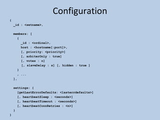 Configuration { _id : <setname>, members: [ { _id : <ordinal>, host : <hostname[:port]>, [, priority: <priority>] [, arbiterOnly : true] [, votes : n]   [, slaveDelay : s] [, hidden : true ] } , ... ], settings: { [getLastErrorDefaults: <lasterrdefaults>] [, heartbeatSleep : <seconds>] [, heartbeatTimeout : <seconds>] [, heartbeatConnRetries : <n>] } } 