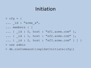 Initiation > cfg = { ... _id : "acme_a", ... members : [ ... { _id : 0, host : "sf1.acme.com" }, ... { _id : 1, host : "sf2.acme.com" }, ... { _id : 2, host : "sf3.acme.com" } ] } > use admin > db.runCommand({replSetInitiate:cfg}) 