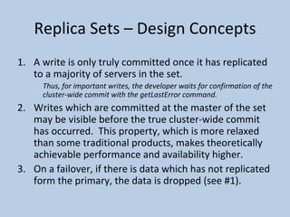Replica Sets – Design Concepts A write is only truly committed once it has replicated to a majority of servers in the set.   Thus, for important writes, the developer waits for confirmation of the cluster-wide commit with the getLastError command. Writes which are committed at the master of the set may be visible before the true cluster-wide commit has occurred.  This property, which is more relaxed than some traditional products, makes theoretically achievable performance and availability higher. On a failover, if there is data which has not replicated form the primary, the data is dropped (see #1).  