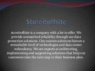 storeitoffsite is a company with a lot to offer. We
provide unmatched reliability through our data
protection solutions. Our custom solutions feature a
remarkable level of technologies and data center
redundancy. We are experts at architecting,
implementing and supporting solutions that help our
customers take the next step in their business plan.
 