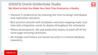 Copyright © 2016, Oracle and/or its affiliates. All rights reserved. |
(OGGFS) Oracle GoldenGate Studio
• Improve IT productivity by reducing the time to design and deploy
new replication solutions.
• Best practice wizards with templates and auto mapping make real-
time data integration easier to deploy throughout the enterprise.
• Allows development, QA and production teams to work off of the
same page ensuring continuity.
• All changes and history are stored securely in a central database
repository.
We Want to Help You Make Your Real-Time Enterprise a Reality
20
 