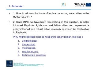 Calzada, I. (2020),
Replicating Smart Cities:
The City-to-City Learning Programme in the Replicate EC-H2020-SCC Project,
Smart Cities 3(3): 978-1003. DOI: 10.3390/smartcities3030049.
1. Rationale
• 1. How to address the issue of replication among smart cities in the
H2020-SCC FP?
• 2. Since 2016, we have been researching on this question, to better
informed Replicate lighthouse and fellow cities and implement a
policy-informed and robust action research approach for Replication
in Replicate:
Why might replication not be happening among smart cities as a
1. unidirectional,
2. hierarchical,
3. mechanistic,
4. solutionist, and
5. technocratic process?
 