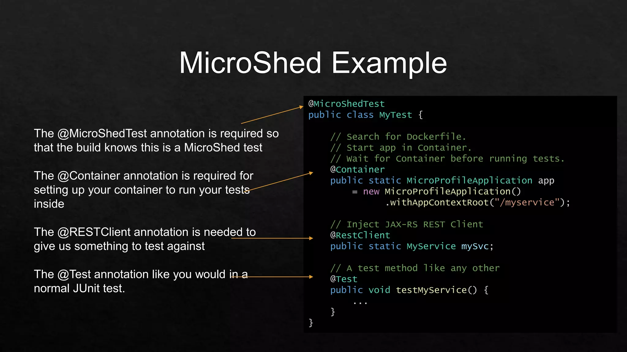 @MicroShedTest
public class MyTest {
// Search for Dockerfile.
// Start app in Container.
// Wait for Container before running tests.
@Container
public static MicroProfileApplication app
= new MicroProfileApplication()
.withAppContextRoot("/myservice");
// Inject JAX-RS REST Client
@RestClient
public static MyService mySvc;
// A test method like any other
@Test
public void testMyService() {
...
}
}
The @MicroShedTest annotation is required so
that the build knows this is a MicroShed test
The @Container annotation is required for
setting up your container to run your tests
inside
The @RESTClient annotation is needed to
give us something to test against
The @Test annotation like you would in a
normal JUnit test.
 