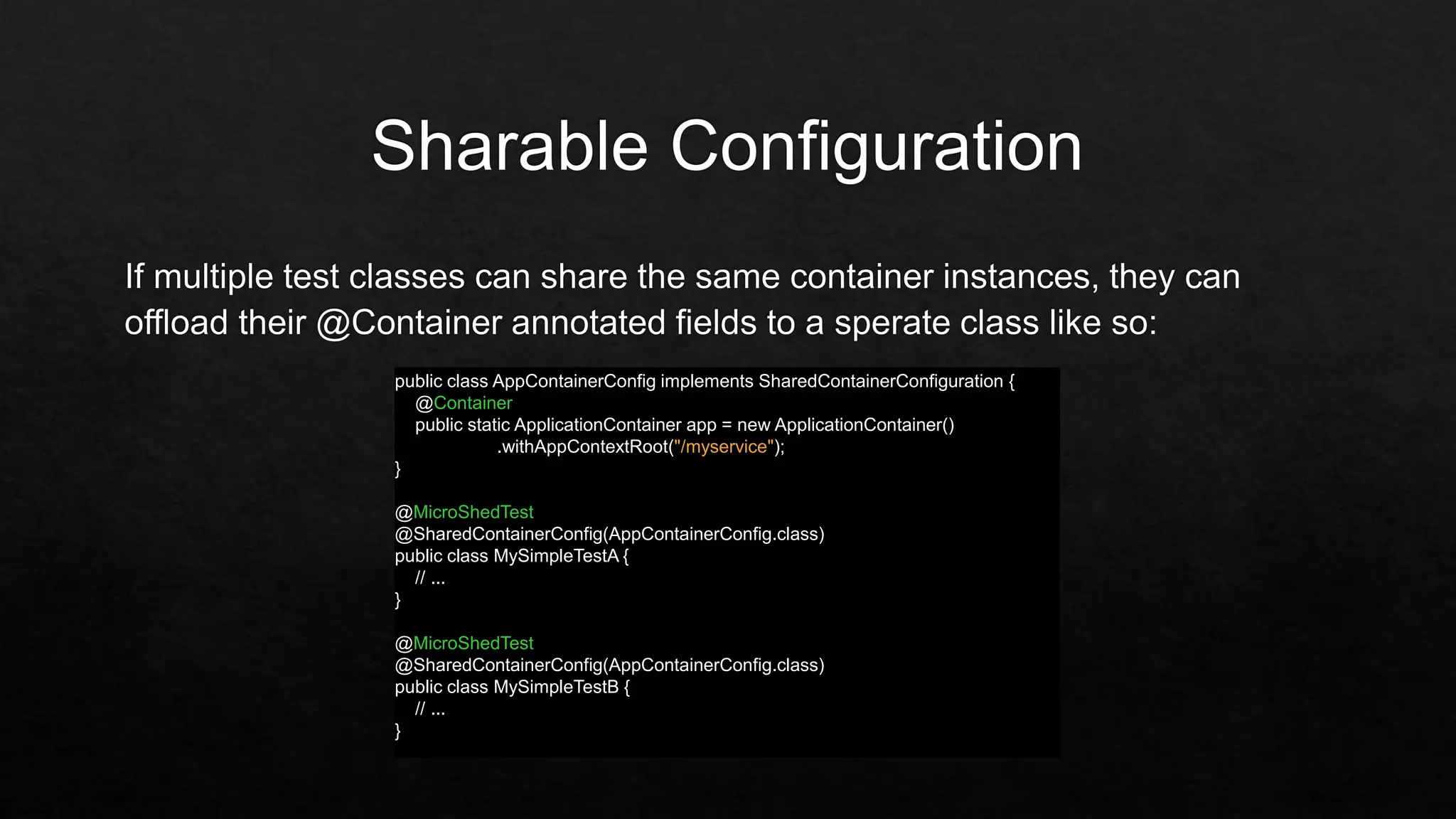 public class AppContainerConfig implements SharedContainerConfiguration {
@Container
public static ApplicationContainer app = new ApplicationContainer()
.withAppContextRoot("/myservice");
}
@MicroShedTest
@SharedContainerConfig(AppContainerConfig.class)
public class MySimpleTestA {
// ...
}
@MicroShedTest
@SharedContainerConfig(AppContainerConfig.class)
public class MySimpleTestB {
// ...
}
 