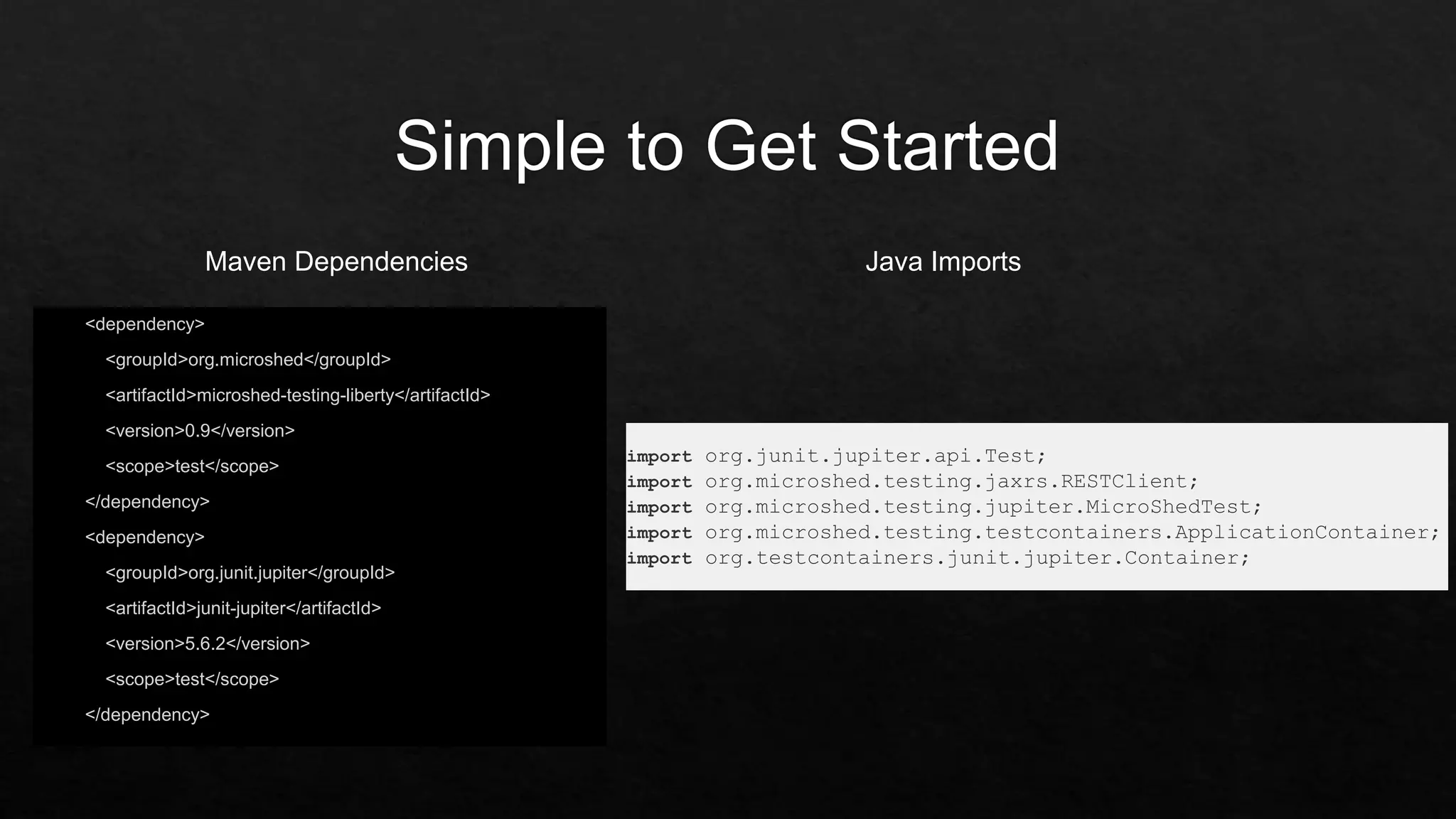 <dependency>
<groupId>org.microshed</groupId>
<artifactId>microshed-testing-liberty</artifactId>
<version>0.9</version>
<scope>test</scope>
</dependency>
<dependency>
<groupId>org.junit.jupiter</groupId>
<artifactId>junit-jupiter</artifactId>
<version>5.6.2</version>
<scope>test</scope>
</dependency>
import org.junit.jupiter.api.Test;
import org.microshed.testing.jaxrs.RESTClient;
import org.microshed.testing.jupiter.MicroShedTest;
import org.microshed.testing.testcontainers.ApplicationContainer;
import org.testcontainers.junit.jupiter.Container;
Maven Dependencies Java Imports
 
