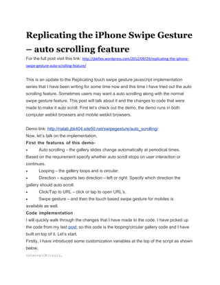 Replicating the iPhone Swipe Gesture
– auto scrolling feature
For the full post visit this link: http://jbkflex.wordpress.com/2012/09/29/replicating-the-iphone-
swipe-gesture-auto-scrolling-feature/


This is an update to the Replicating touch swipe gesture javascript implementation
series that I have been writing for some time now and this time I have tried out the auto
scrolling feature. Sometimes users may want a auto scrolling along with the normal
swipe gesture feature. This post will talk about it and the changes to code that were
made to make it auto scroll. First let’s check out the demo, the demo runs in both
computer webkit browsers and mobile webkit browsers.


Demo link: http://rialab.jbk404.site50.net/swipegesture/auto_scrolling/
Now, let’s talk on the implementation,
First the features of this demo-
•        Auto scrolling – the gallery slides change automatically at periodical times.
Based on the requirement specify whether auto scroll stops on user interaction or
continues.
•        Looping – the gallery loops and is circular.
•        Direction – supports two direction – left or right. Specify which direction the
gallery should auto scroll.
•        Click/Tap to URL – click or tap to open URL’s.
•        Swipe gesture – and then the touch based swipe gesture for mobiles is
available as well.
Code implementation
I will quickly walk through the changes that I have made to the code. I have picked up
the code from my last post, so this code is the looping/circular gallery code and I have
built on top of it. Let’s start.
Firstly, I have introduced some customization variables at the top of the script as shown
below,
intervalObj:null,
 