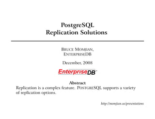 PostgreSQL
               Replication Solutions

                       BRUCE MOMJIAN,
                        ENTERPRISEDB

                        December, 2008




                             Abstract
Replication is a complex feature. POSTGRESQL supports a variety
of replication options.

                                            http://momjian.us/presentations
 