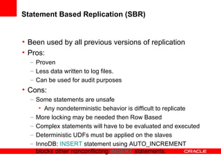 Statement Based Replication (SBR) Been used by all previous versions of replication Pros: Proven Less data written to log files. Can be used for audit purposes Cons: Some statements are unsafe  Any nondeterministic behavior is difficult to replicate More locking may be needed then Row Based Complex statements will have to be evaluated and executed Deterministic UDFs must be applied on the slaves InnoDB:  INSERT  statement using AUTO_INCREMENT blocks other nonconflicting  INSERT  statements. 
