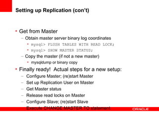 Setting up Replication (con’t) Get from Master Obtain master server binary log coordinates mysql> FLUSH TABLES WITH READ LOCK; mysql> SHOW MASTER STATUS; Copy the master (if not a new master) mysqldump or binary copy Finally ready!  Actual steps for a new setup: Configure Master; (re)start Master Set up Replication User on Master Get Master status Release read locks on Master Configure Slave; (re)start Slave Execute CHANGE MASTER TO statement 