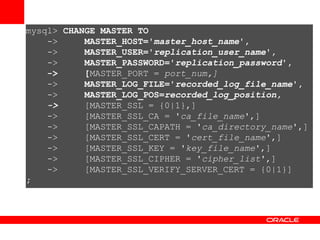 mysql>  CHANGE MASTER TO ->  MASTER_HOST=' master_host_name ', ->  MASTER_USER=' replication_user_name ', ->  MASTER_PASSWORD=' replication_password ', ->  [ MASTER_PORT =  port_num,] ->  MASTER_LOG_FILE=' recorded_log_file_name ', ->  MASTER_LOG_POS= recorded_log_position, ->  [MASTER_SSL = {0|1},] ->  [MASTER_SSL_CA = ' ca_file_name ',] ->  [MASTER_SSL_CAPATH = ' ca_directory_name ',] ->  [MASTER_SSL_CERT = ' cert_file_name ',] ->  [MASTER_SSL_KEY = ' key_file_name ',] ->  [MASTER_SSL_CIPHER = ' cipher_list ',] ->  [MASTER_SSL_VERIFY_SERVER_CERT = {0|1}] ; 