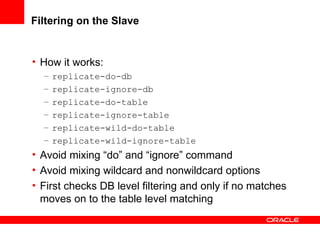 Filtering on the Slave How it works: replicate-do-db replicate-ignore-db replicate-do-table replicate-ignore-table replicate-wild-do-table replicate-wild-ignore-table Avoid mixing “do” and “ignore” command Avoid mixing  wildcard and nonwildcard options First checks DB level filtering and only if no matches moves on to the table level matching 