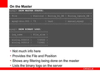 On the Master Not much info here Provides the File and Position  Shows any filtering being done on the master Lists the binary logs on the server mysql>  SHOW MASTER STATUS; +---------------+----------+--------------+------------------+ | File  | Position | Binlog_Do_DB | Binlog_Ignore_DB | +---------------+----------+--------------+------------------+ | mysql-bin.003 | 73  | test  | manual,mysql  | +---------------+----------+--------------+------------------+ mysql>  SHOW BINARY LOGS; +---------------+-----------+ | Log_name  | File_size | +---------------+-----------+ | binlog.000015 |  724935 | | binlog.000016 |  733481 | +---------------+-----------+ 