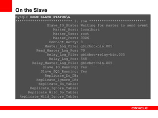mysql>  SHOW SLAVE STATUS\G *************************** 1. row *************************** Slave_IO_State: Waiting for master to send event Master_Host: localhost Master_User: root Master_Port: 3306 Connect_Retry: 3 Master_Log_File: gbichot-bin.005 Read_Master_Log_Pos: 79 Relay_Log_File: gbichot-relay-bin.005 Relay_Log_Pos: 548 Relay_Master_Log_File: gbichot-bin.005 Slave_IO_Running: Yes Slave_SQL_Running: Yes Replicate_Do_DB: Replicate_Ignore_DB: Replicate_Do_Table: Replicate_Ignore_Table: Replicate_Wild_Do_Table: Replicate_Wild_Ignore_Table: On the Slave 