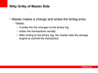 Nitty Gritty of Master Side Master makes a change and writes the binlog entry Details: it writes the the changes to the binary log writes the transactions serially  After writing to the binary log, the master tells the storage engine to commit the transaction. 