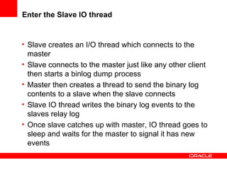Enter the Slave IO thread Slave  creates an I/O thread which connects to the master Slave connects to the master just like any other client then starts a binlog dump process Master then  creates a thread to send the binary log contents to a slave when the slave connects Slave IO thread writes the binary log events to the slaves relay log Once slave catches up with master, IO thread goes to sleep and waits for the master to signal it has new events 