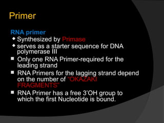 Primer
RNA primer
 Synthesized by Primase
 serves as a starter sequence for DNA
  polymerase III
 Only one RNA Primer-required for the
  leading strand
 RNA Primers for the lagging strand depend
  on the number of “OKAZAKI
  FRAGMENTS”
 RNA Primer has a free 3’OH group to
  which the first Nucleotide is bound.
 