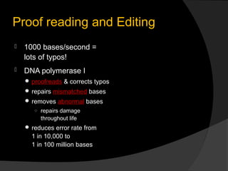 Proof reading and Editing
   1000 bases/second =
    lots of typos!
   DNA polymerase I
     proofreads & corrects typos
     repairs mismatched bases
     removes abnormal bases
       ○ repairs damage
         throughout life
     reduces error rate from
      1 in 10,000 to
      1 in 100 million bases
 